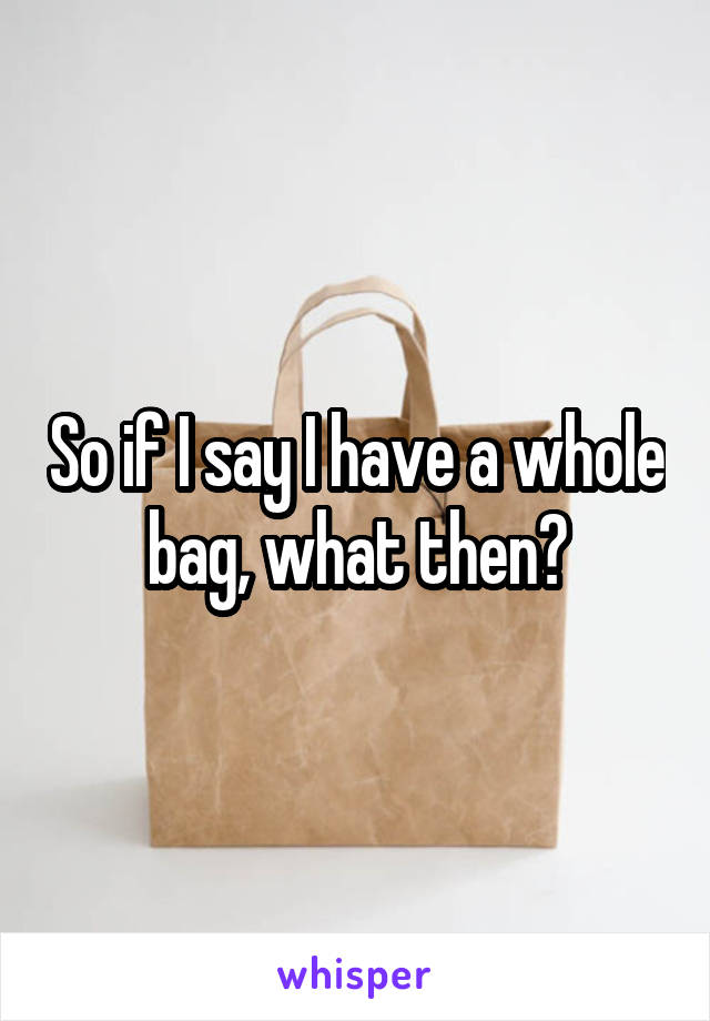 So if I say I have a whole bag, what then?