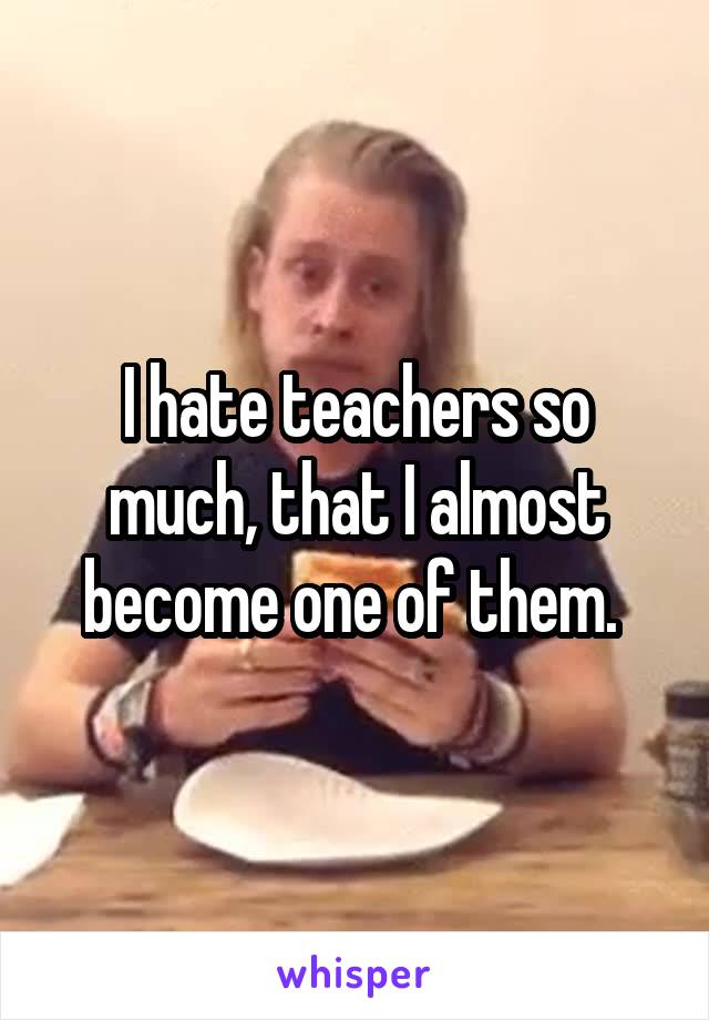 I hate teachers so much, that I almost become one of them. 