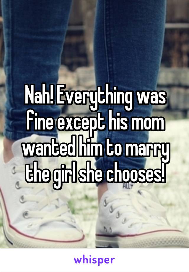 Nah! Everything was fine except his mom wanted him to marry the girl she chooses!