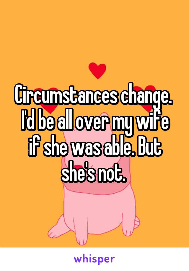Circumstances change. 
I'd be all over my wife if she was able. But she's not. 