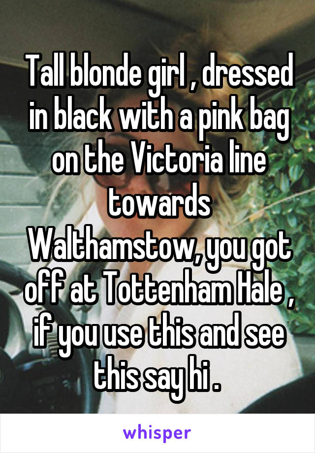 Tall blonde girl , dressed in black with a pink bag on the Victoria line towards Walthamstow, you got off at Tottenham Hale , if you use this and see this say hi . 