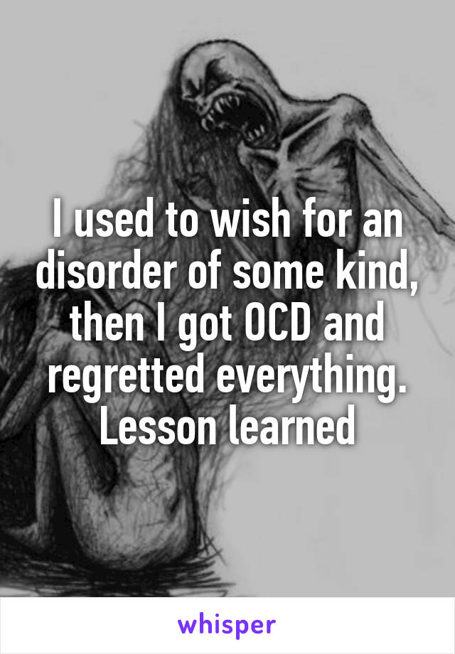 I used to wish for an disorder of some kind, then I got OCD and regretted everything. Lesson learned