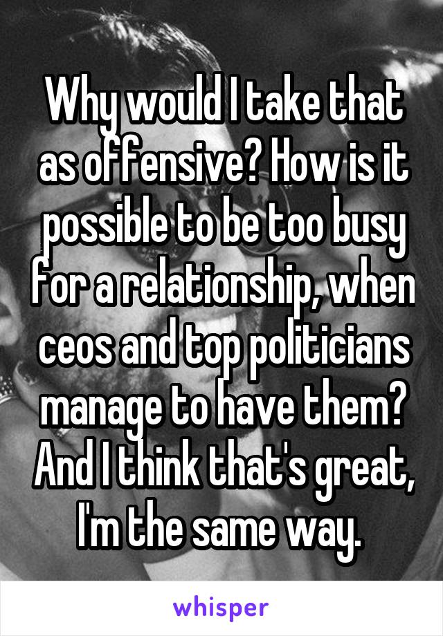 Why would I take that as offensive? How is it possible to be too busy for a relationship, when ceos and top politicians manage to have them? And I think that's great, I'm the same way. 