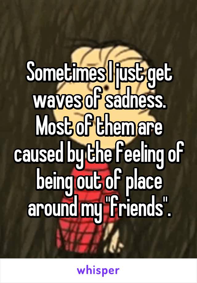 Sometimes I just get waves of sadness. Most of them are caused by the feeling of being out of place around my "friends".