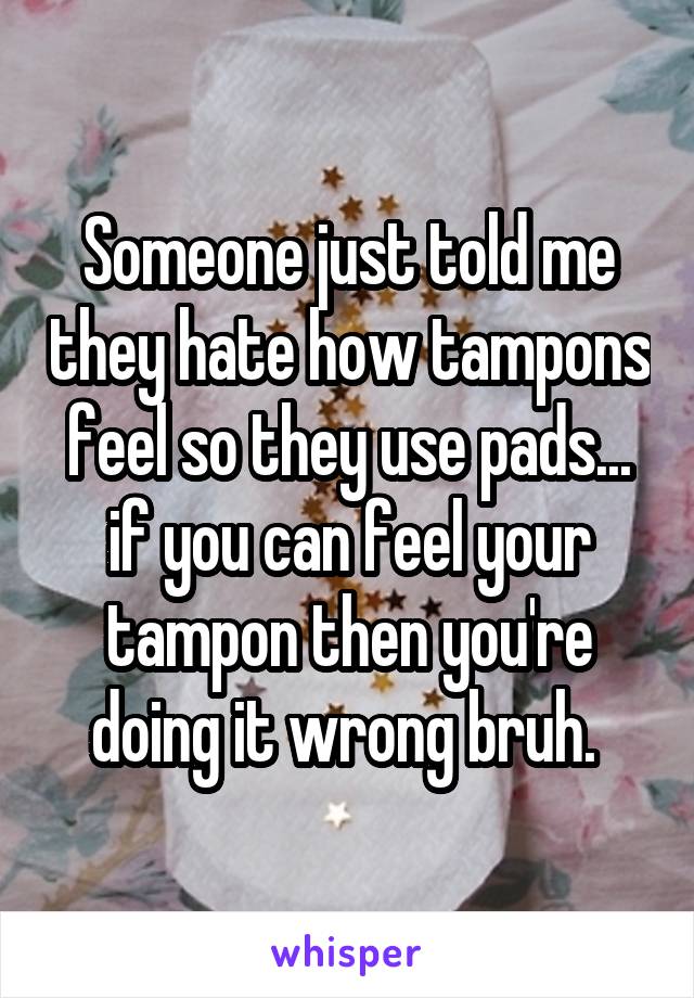 Someone just told me they hate how tampons feel so they use pads... if you can feel your tampon then you're doing it wrong bruh. 