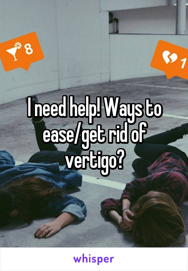 I need help! Ways to ease/get rid of vertigo?