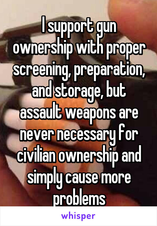 I support gun ownership with proper screening, preparation, and storage, but assault weapons are never necessary for civilian ownership and simply cause more problems