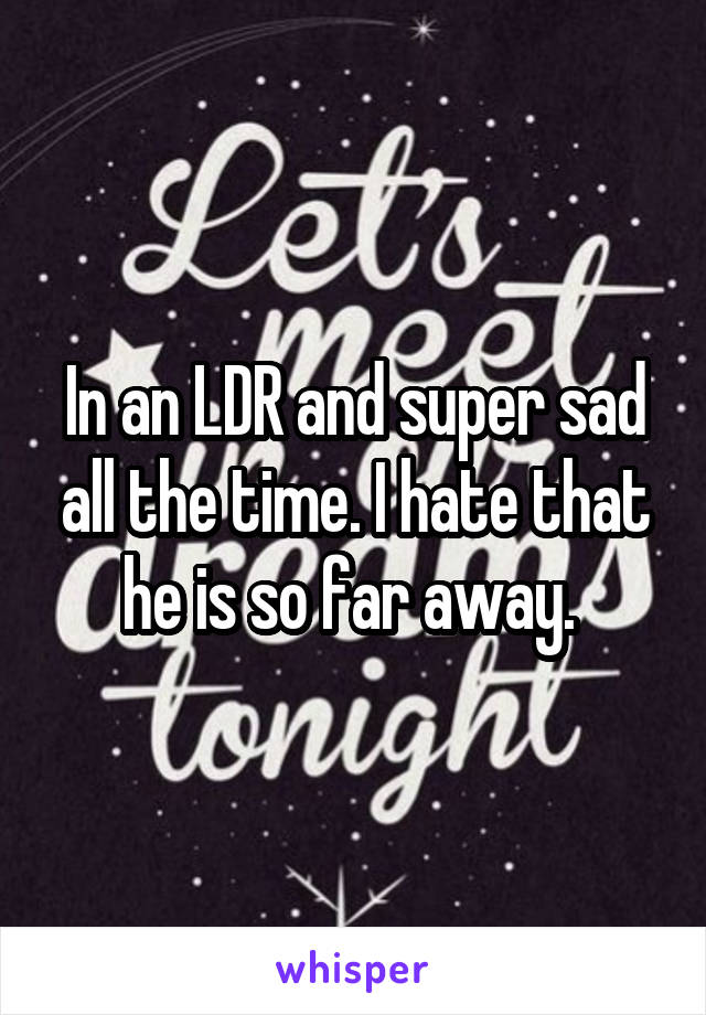 In an LDR and super sad all the time. I hate that he is so far away. 