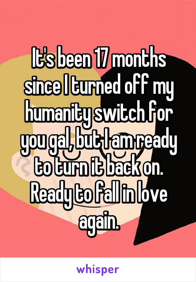 It's been 17 months since I turned off my humanity switch for you gal, but I am ready to turn it back on. Ready to fall in love again.