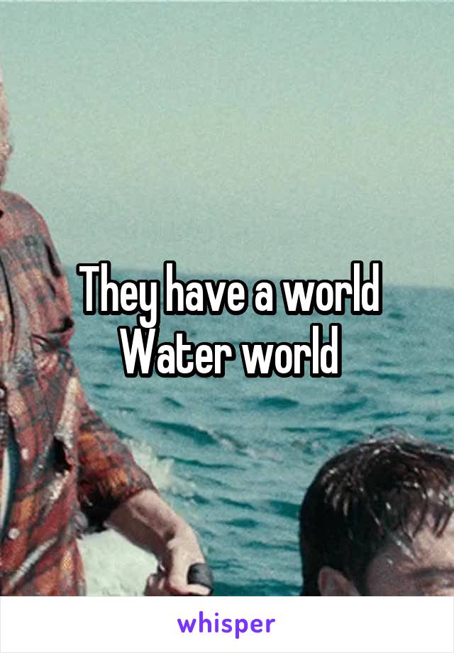 They have a world
Water world