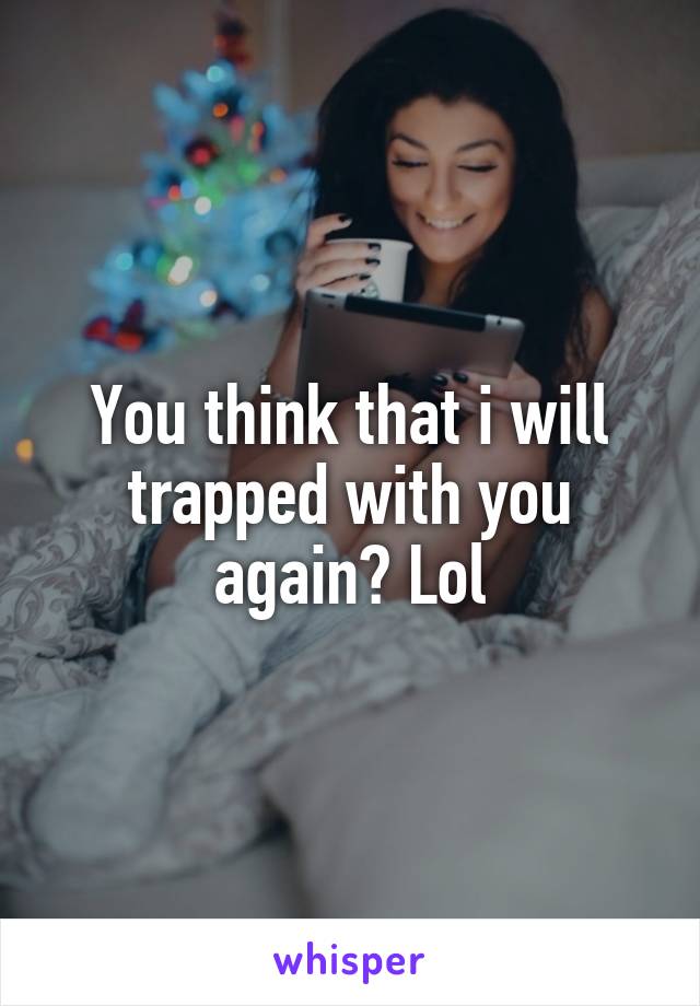 You think that i will trapped with you again? Lol