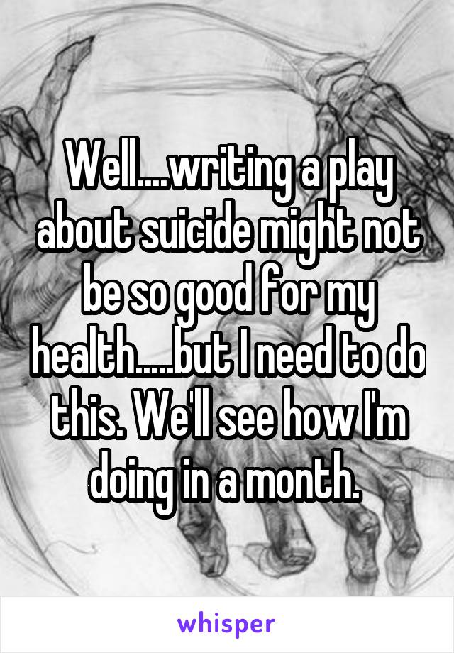 Well....writing a play about suicide might not be so good for my health.....but I need to do this. We'll see how I'm doing in a month. 