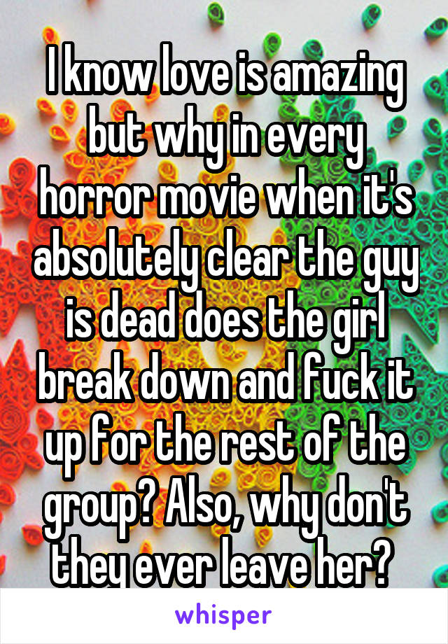 I know love is amazing but why in every horror movie when it's absolutely clear the guy is dead does the girl break down and fuck it up for the rest of the group? Also, why don't they ever leave her? 
