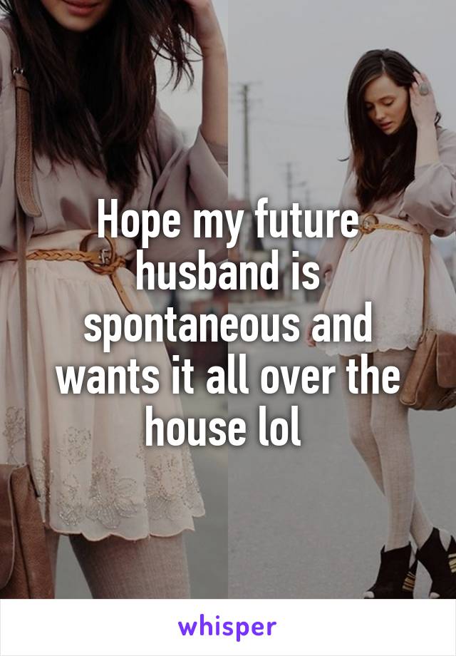 Hope my future husband is spontaneous and wants it all over the house lol 