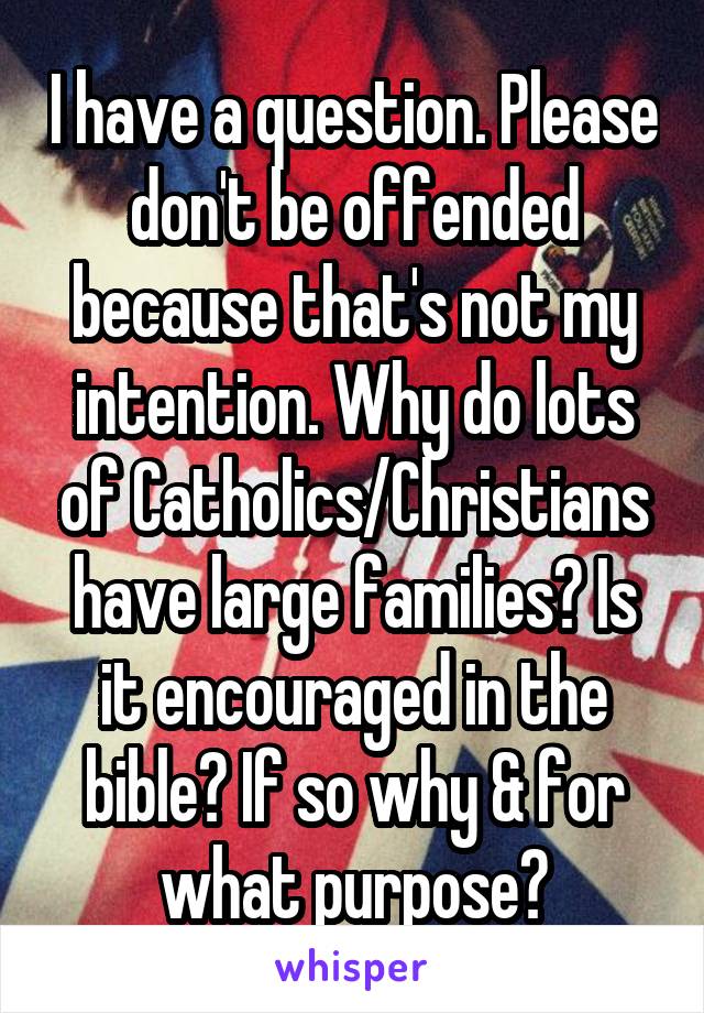 I have a question. Please don't be offended because that's not my intention. Why do lots of Catholics/Christians have large families? Is it encouraged in the bible? If so why & for what purpose?