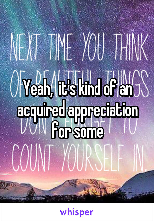 Yeah,  it's kind of an acquired appreciation for some