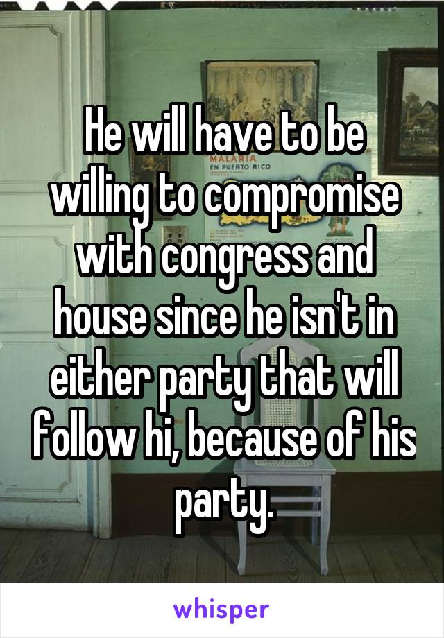 He will have to be willing to compromise with congress and house since he isn't in either party that will follow hi, because of his party.