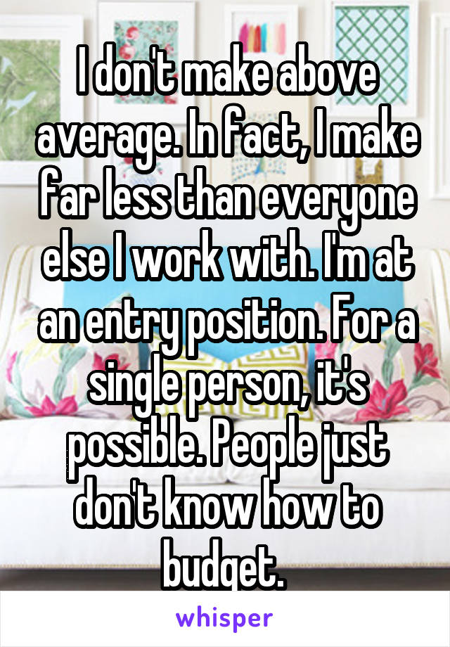 I don't make above average. In fact, I make far less than everyone else I work with. I'm at an entry position. For a single person, it's possible. People just don't know how to budget. 