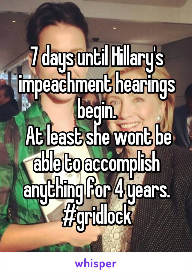 7 days until Hillary's impeachment hearings begin.
 At least she wont be able to accomplish anything for 4 years.
#gridlock