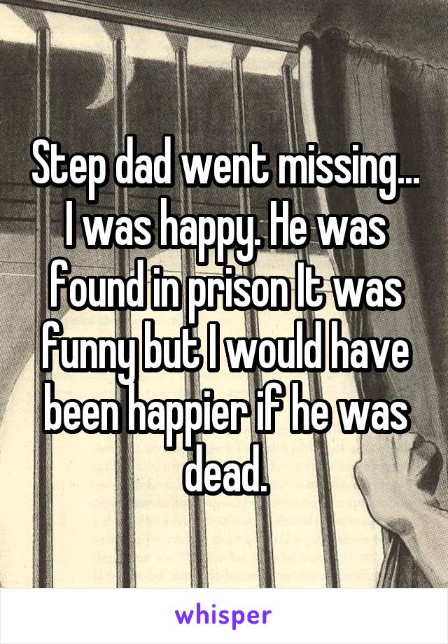 Step dad went missing... I was happy. He was found in prison It was funny but I would have been happier if he was dead.