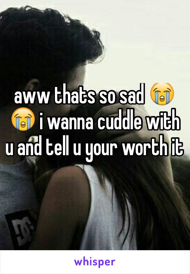 aww thats so sad 😭😭 i wanna cuddle with u and tell u your worth it 