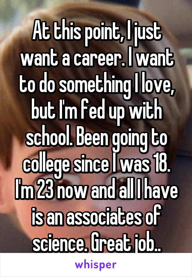 At this point, I just want a career. I want to do something I love, but I'm fed up with school. Been going to college since I was 18. I'm 23 now and all I have is an associates of science. Great job..