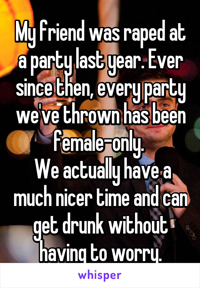 My friend was raped at a party last year. Ever since then, every party we've thrown has been female-only. 
 We actually have a much nicer time and can get drunk without having to worry.