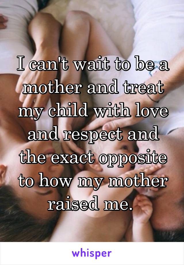 I can't wait to be a mother and treat my child with love and respect and the exact opposite to how my mother raised me. 