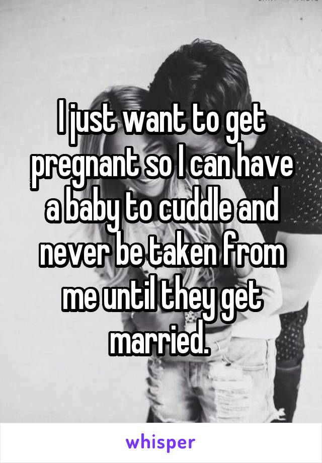 I just want to get pregnant so I can have a baby to cuddle and never be taken from me until they get married. 