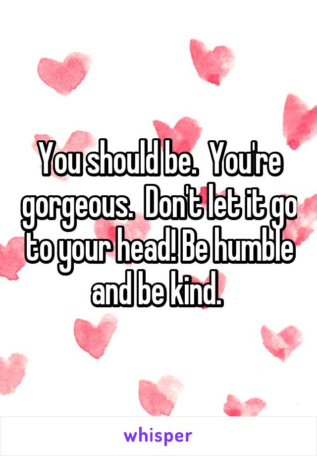 You should be.  You're gorgeous.  Don't let it go to your head! Be humble and be kind. 