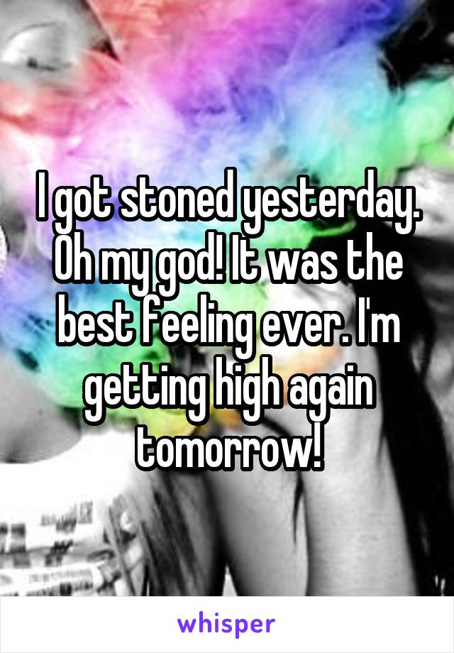 I got stoned yesterday. Oh my god! It was the best feeling ever. I'm getting high again tomorrow!