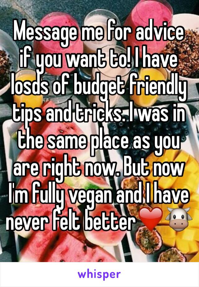 Message me for advice if you want to! I have losds of budget friendly tips and tricks. I was in the same place as you are right now. But now I'm fully vegan and I have never felt better❤️🐮