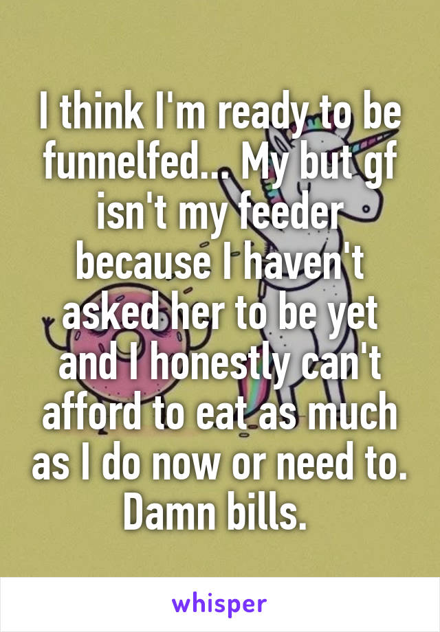 I think I'm ready to be funnelfed... My but gf isn't my feeder because I haven't asked her to be yet and I honestly can't afford to eat as much as I do now or need to. Damn bills. 