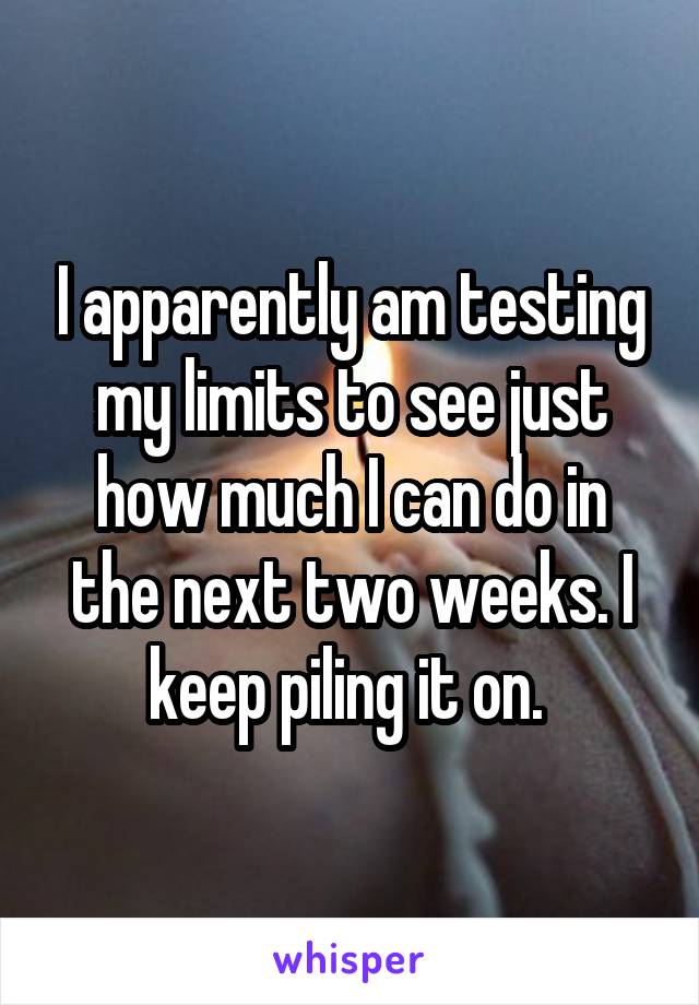I apparently am testing my limits to see just how much I can do in the next two weeks. I keep piling it on. 