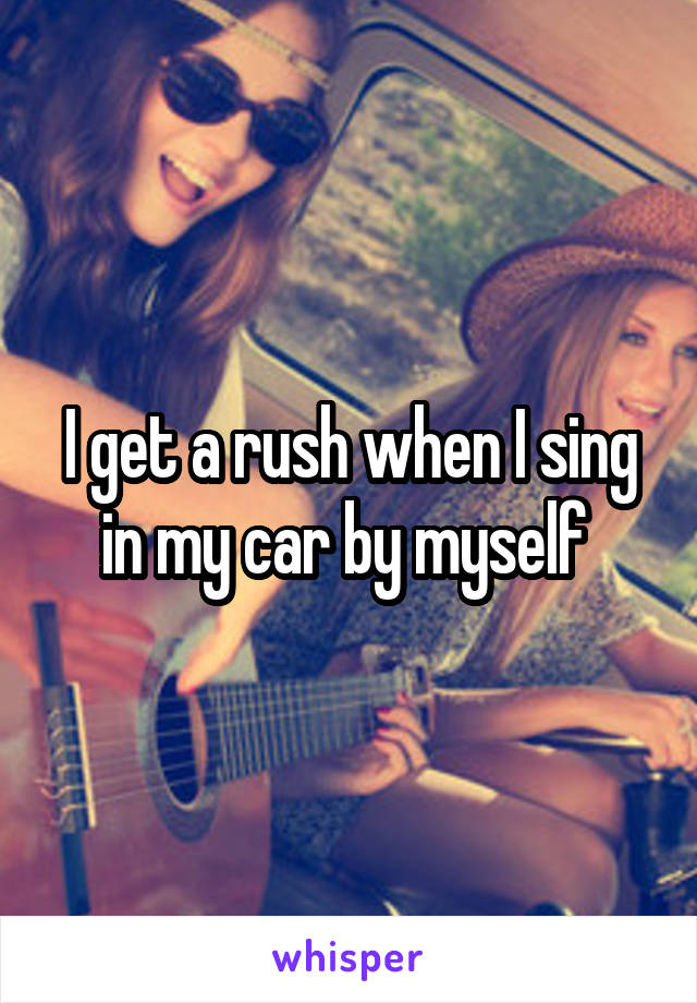 I get a rush when I sing in my car by myself 