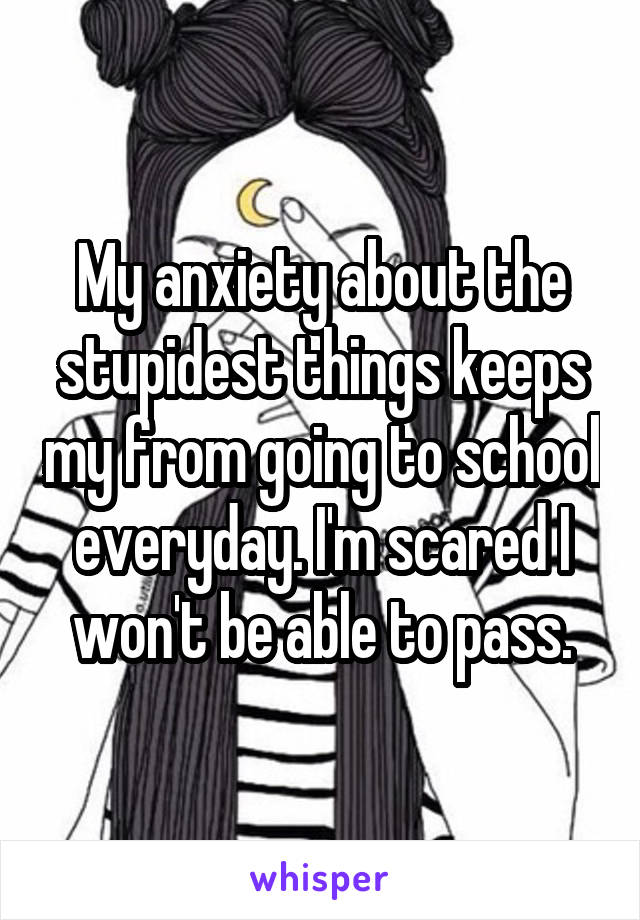 My anxiety about the stupidest things keeps my from going to school everyday. I'm scared I won't be able to pass.