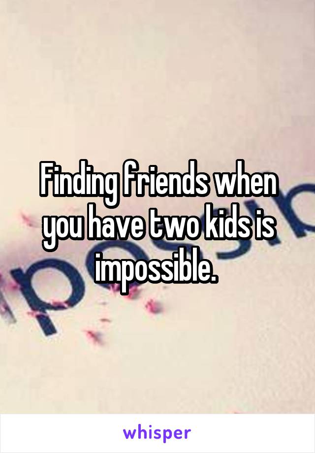 Finding friends when you have two kids is impossible. 