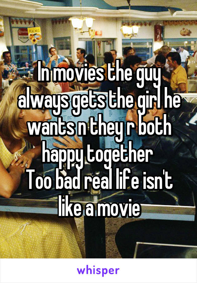 In movies the guy always gets the girl he wants n they r both happy together 
Too bad real life isn't like a movie