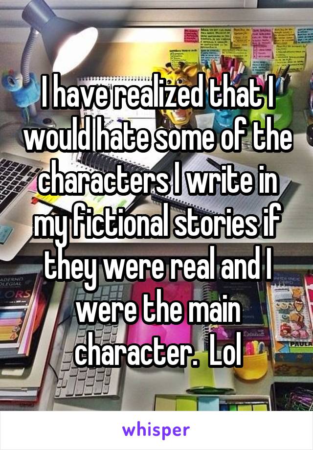 I have realized that I would hate some of the characters I write in my fictional stories if they were real and I were the main character.  Lol