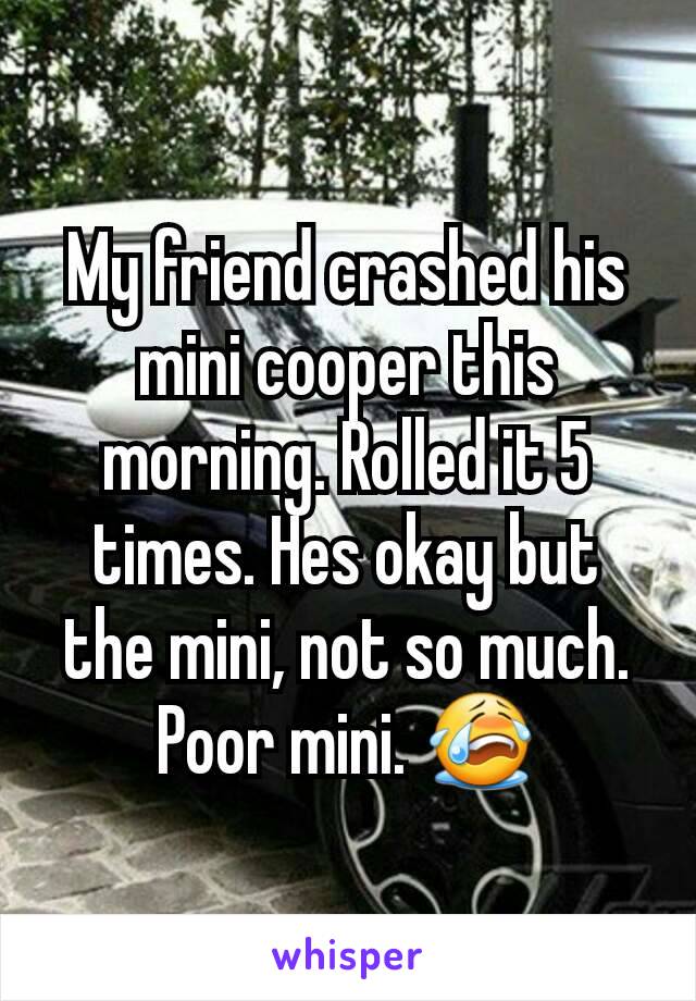 My friend crashed his mini cooper this morning. Rolled it 5 times. Hes okay but the mini, not so much. Poor mini. 😭