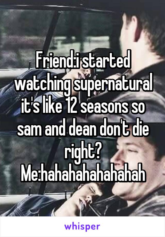 Friend:i started watching supernatural it's like 12 seasons so sam and dean don't die right?
Me:hahahahahahahah