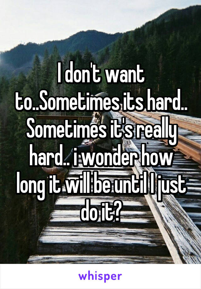 I don't want to..Sometimes its hard.. Sometimes it's really hard.. i wonder how long it will be until I just do it?