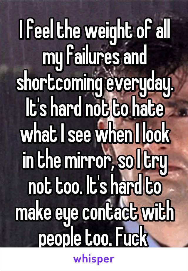 I feel the weight of all my failures and shortcoming everyday. It's hard not to hate what I see when I look in the mirror, so I try not too. It's hard to make eye contact with people too. Fuck 