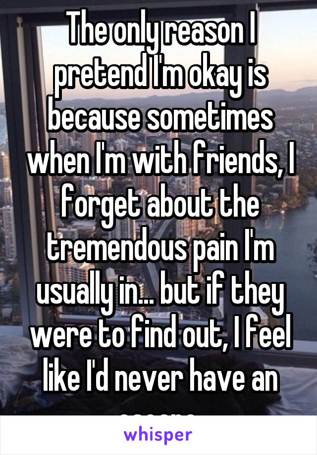 The only reason I pretend I'm okay is because sometimes when I'm with friends, I forget about the tremendous pain I'm usually in... but if they were to find out, I feel like I'd never have an escape.