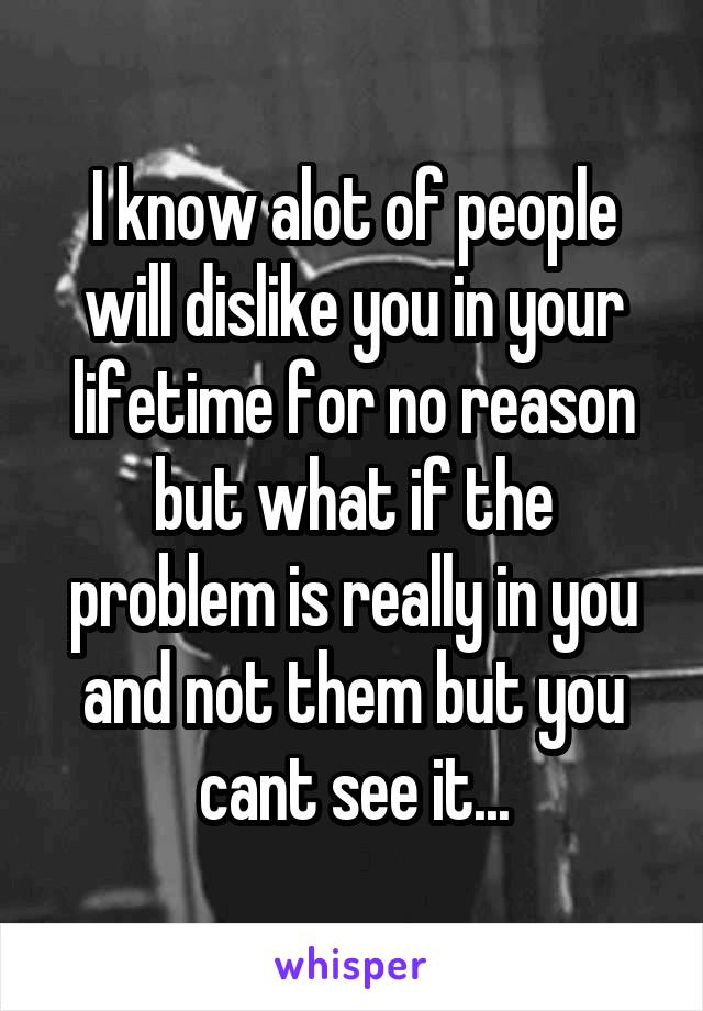I know alot of people will dislike you in your lifetime for no reason but what if the problem is really in you and not them but you cant see it...
