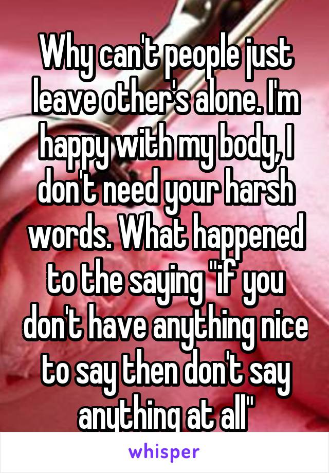 Why can't people just leave other's alone. I'm happy with my body, I don't need your harsh words. What happened to the saying "if you don't have anything nice to say then don't say anything at all"
