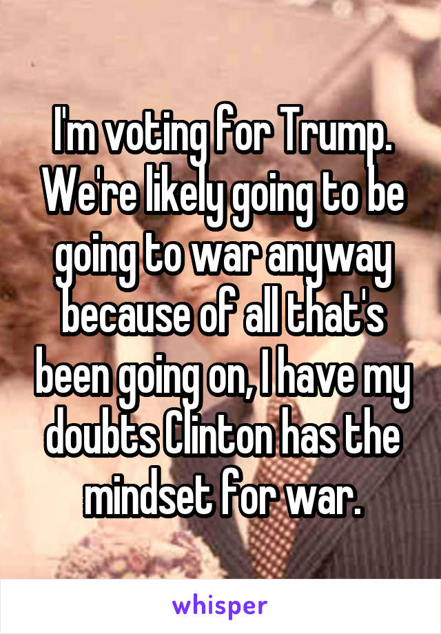 I'm voting for Trump. We're likely going to be going to war anyway because of all that's been going on, I have my doubts Clinton has the mindset for war.