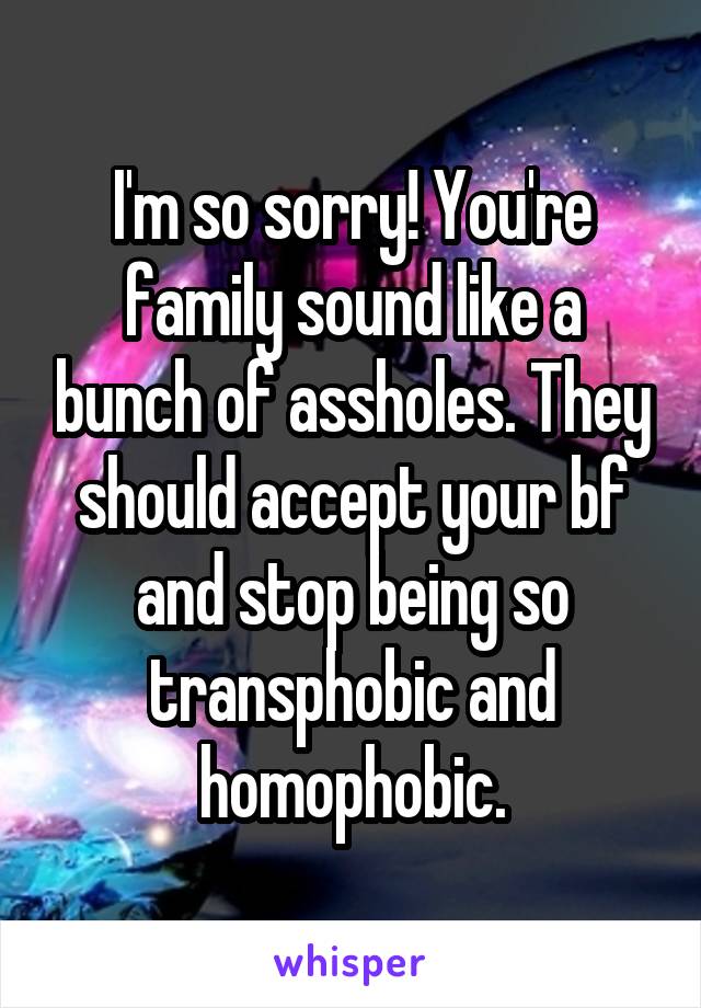 I'm so sorry! You're family sound like a bunch of assholes. They should accept your bf and stop being so transphobic and homophobic.