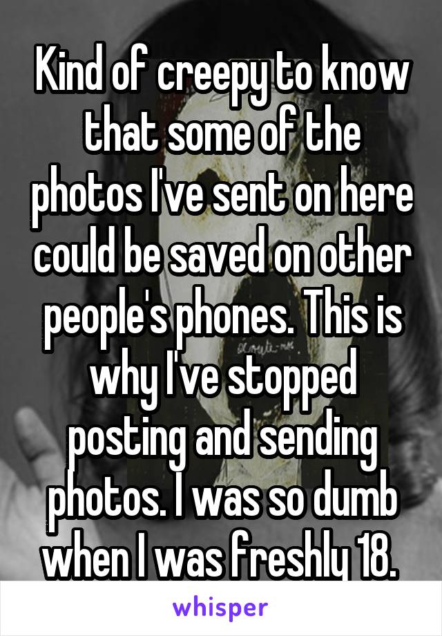 Kind of creepy to know that some of the photos I've sent on here could be saved on other people's phones. This is why I've stopped posting and sending photos. I was so dumb when I was freshly 18. 