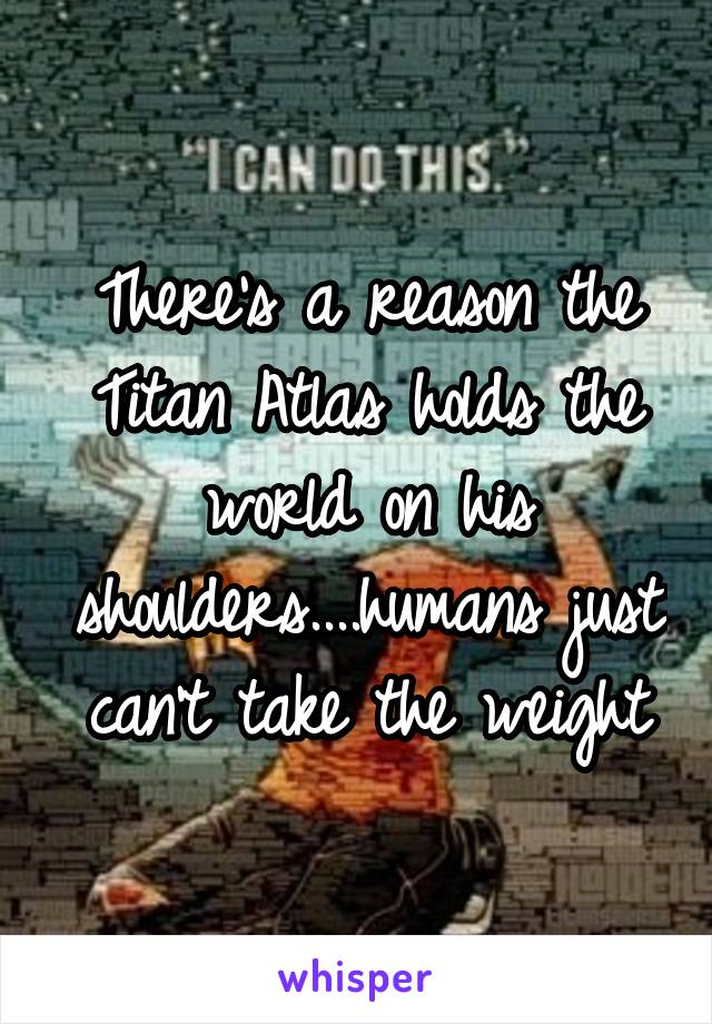 There's a reason the Titan Atlas holds the world on his shoulders....humans just can't take the weight